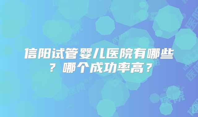 信阳试管婴儿医院有哪些？哪个成功率高？