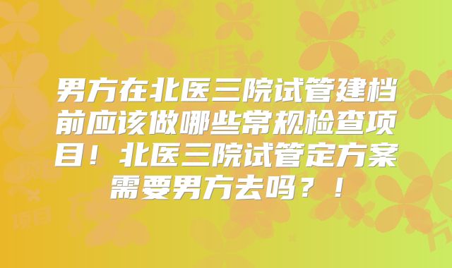 男方在北医三院试管建档前应该做哪些常规检查项目！北医三院试管定方案需要男方去吗？！