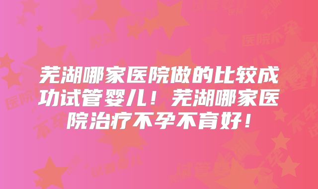 芜湖哪家医院做的比较成功试管婴儿！芜湖哪家医院治疗不孕不育好！