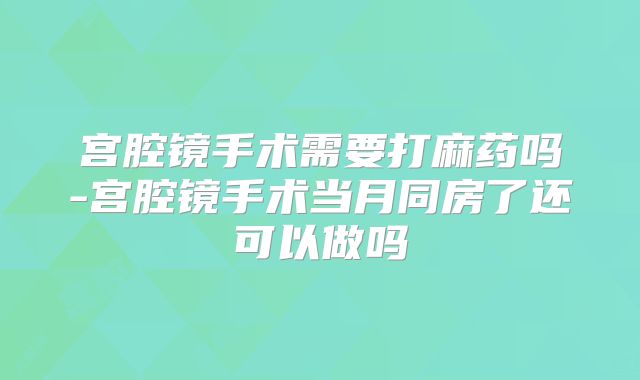 宫腔镜手术需要打麻药吗-宫腔镜手术当月同房了还可以做吗