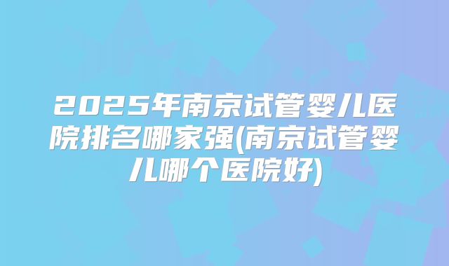 2025年南京试管婴儿医院排名哪家强(南京试管婴儿哪个医院好)