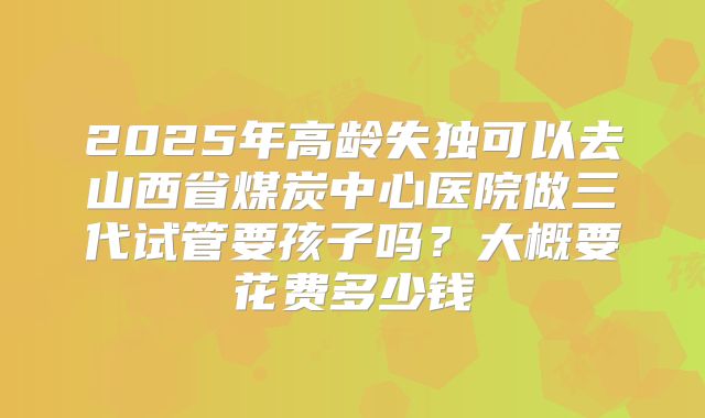 2025年高龄失独可以去山西省煤炭中心医院做三代试管要孩子吗?大概要花费多少钱