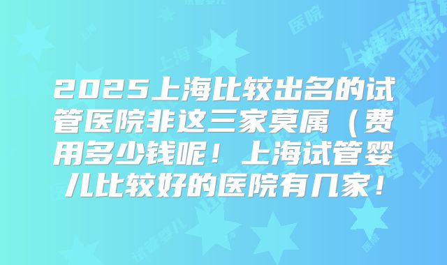 2025上海比较出名的试管医院非这三家莫属（费用多少钱呢！上海试管婴儿比较好的医院有几家！
