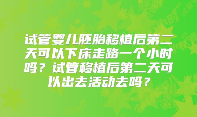 试管婴儿胚胎移植后第二天可以下床走路一个小时吗?试管移植后第二天可以出去活动去吗?