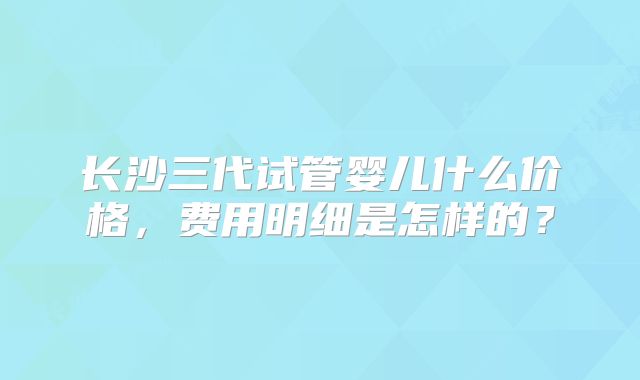 长沙三代试管婴儿什么价格，费用明细是怎样的？