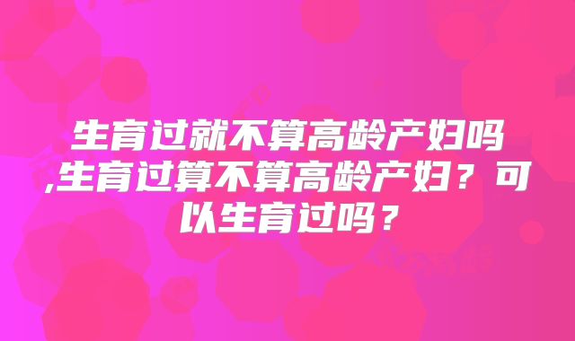 生育过就不算高龄产妇吗,生育过算不算高龄产妇？可以生育过吗？
