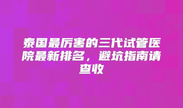 泰国最厉害的三代试管医院最新排名,避坑指南请查收