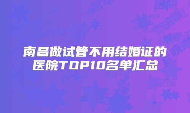 南昌做试管不用结婚证的医院TOP10名单汇总