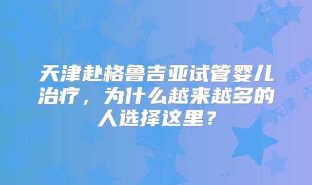 天津赴格鲁吉亚试管婴儿治疗,为什么越来越多的人选择这里?