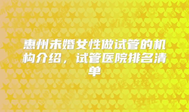 惠州未婚女性做试管的机构介绍,试管医院排名清单