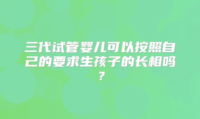 三代试管婴儿可以按照自己的要求生孩子的长相吗?