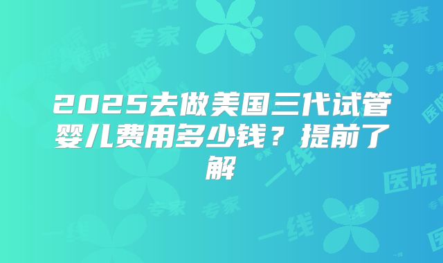 2025去做美国三代试管婴儿费用多少钱?提前了解
