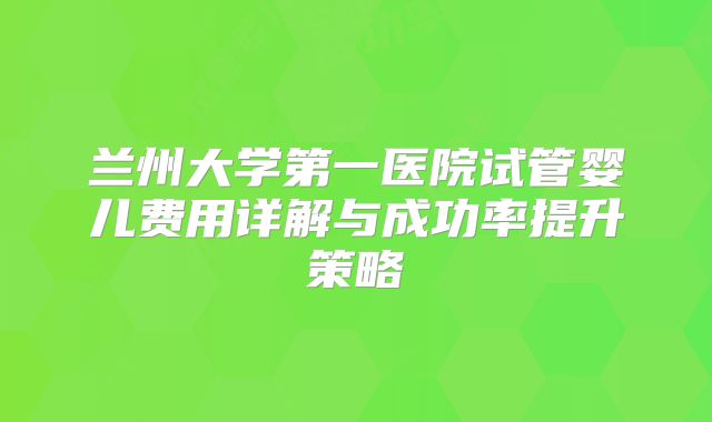 兰州大学第一医院试管婴儿费用详解与成功率提升策略