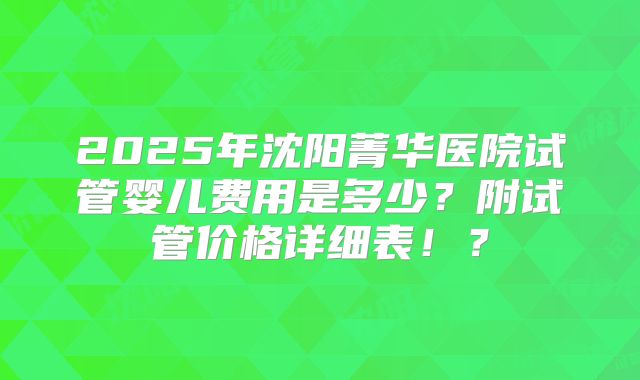 2025年沈阳菁华医院试管婴儿费用是多少？附试管价格详细表！？
