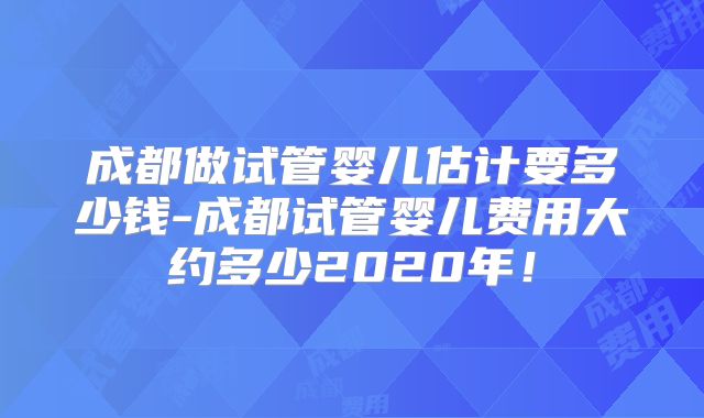 成都做试管婴儿估计要多少钱-成都试管婴儿费用大约多少2020年！