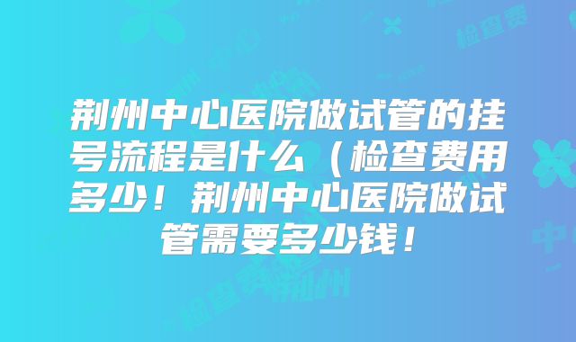 荆州中心医院做试管的挂号流程是什么（检查费用多少！荆州中心医院做试管需要多少钱！