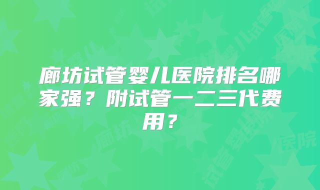 廊坊试管婴儿医院排名哪家强？附试管一二三代费用？