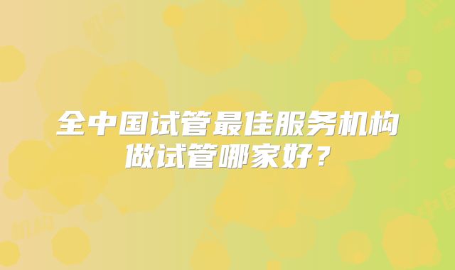 全中国试管最佳服务机构做试管哪家好?