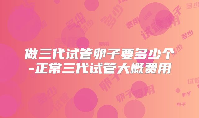 做三代试管卵子要多少个-正常三代试管大概费用