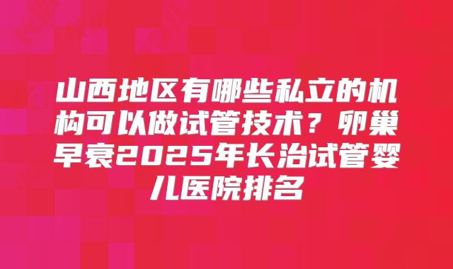 山西地区有哪些私立的机构可以做试管技术?卵巢早衰2025年长治试管婴儿医院排名