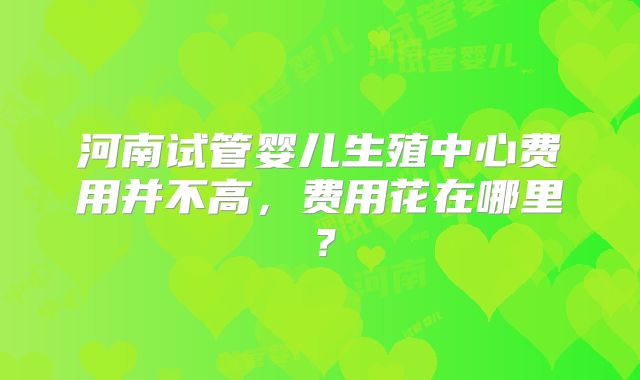 河南试管婴儿生殖中心费用并不高,费用花在哪里?