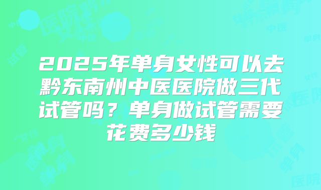 2025年单身女性可以去黔东南州中医医院做三代试管吗?单身做试管需要花费多少钱