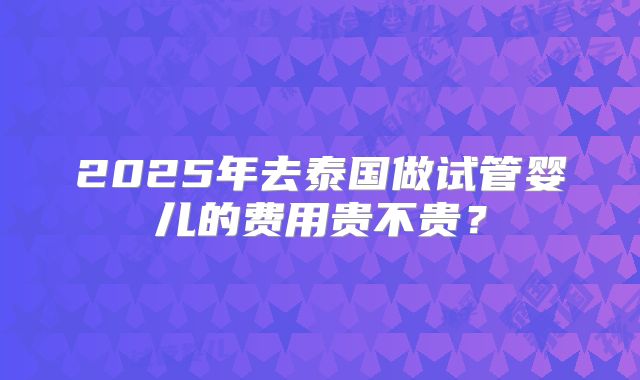 2025年去泰国做试管婴儿的费用贵不贵？