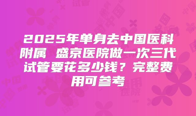 2025年单身去中国医科附属 盛京医院做一次三代试管要花多少钱?完整费用可参考