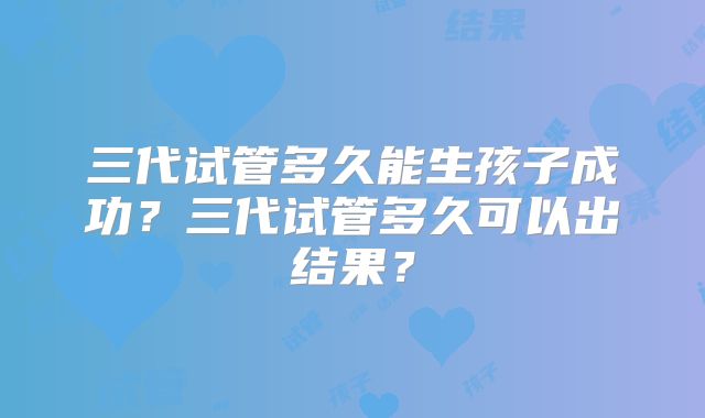 三代试管多久能生孩子成功？三代试管多久可以出结果？