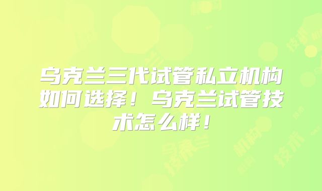 乌克兰三代试管私立机构如何选择！乌克兰试管技术怎么样！