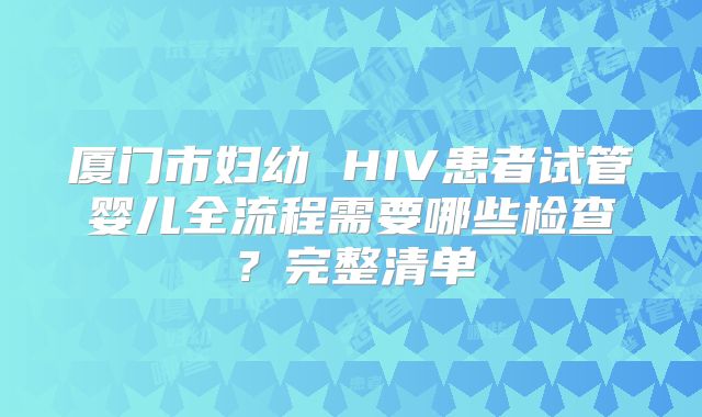 厦门市妇幼 HIV患者试管婴儿全流程需要哪些检查？完整清单