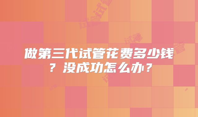 做第三代试管花费多少钱？没成功怎么办？