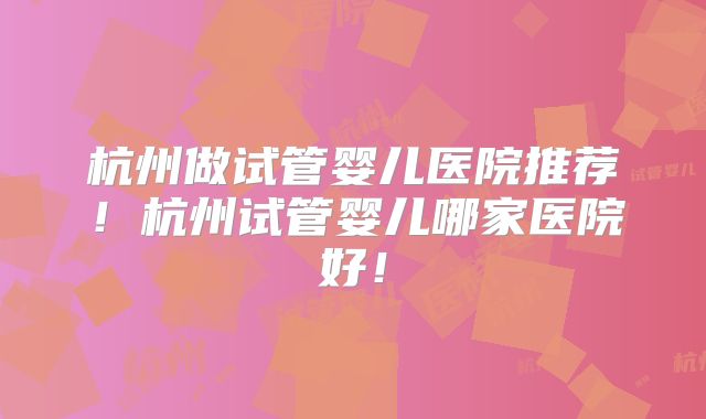 杭州做试管婴儿医院推荐！杭州试管婴儿哪家医院好！