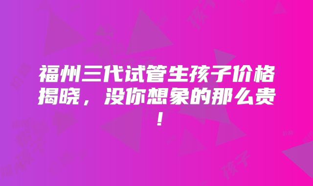 福州三代试管生孩子价格揭晓，没你想象的那么贵！