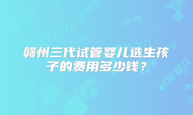 赣州三代试管婴儿选生孩子的费用多少钱?