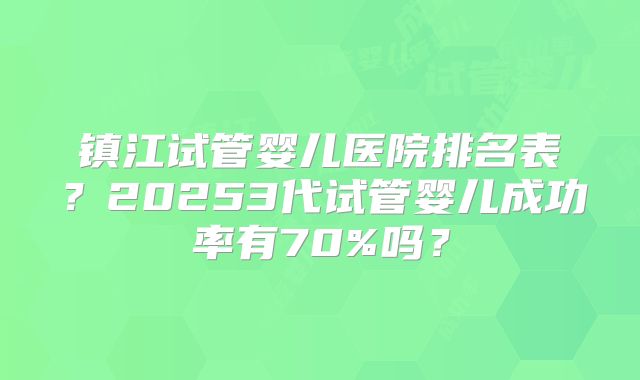 镇江试管婴儿医院排名表？20253代试管婴儿成功率有70%吗？
