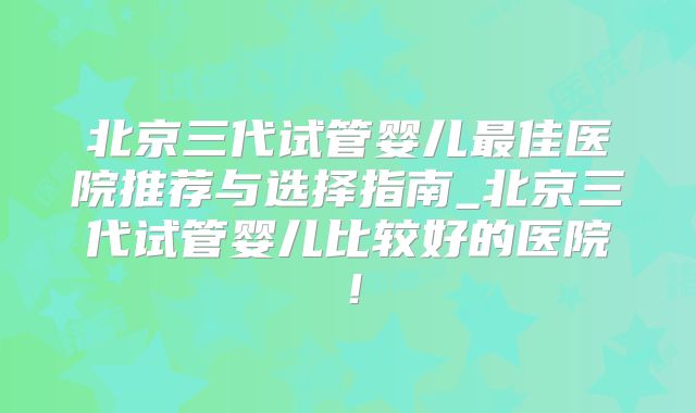 北京三代试管婴儿最佳医院推荐与选择指南_北京三代试管婴儿比较好的医院!