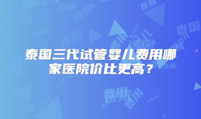 泰国三代试管婴儿费用哪家医院价比更高？