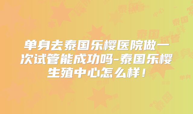 单身去泰国乐樱医院做一次试管能成功吗-泰国乐樱生殖中心怎么样!