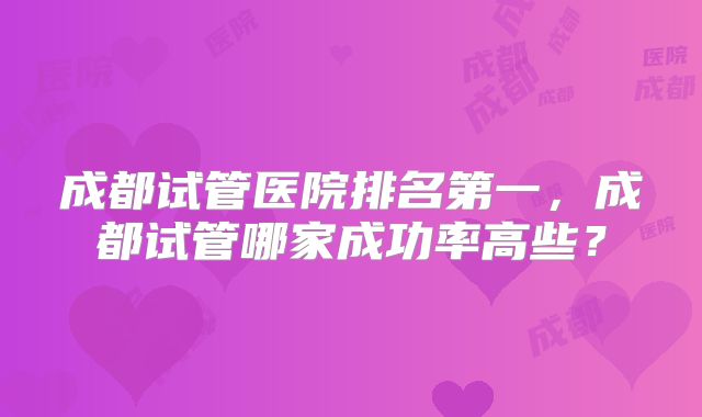 成都试管医院排名第一，成都试管哪家成功率高些？