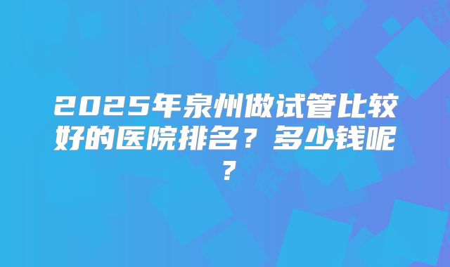 2025年泉州做试管比较好的医院排名？多少钱呢？