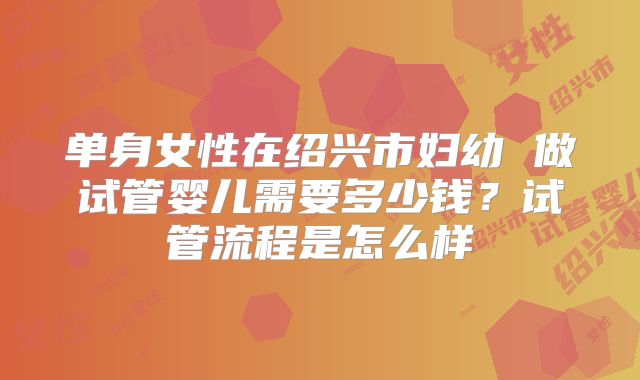 单身女性在绍兴市妇幼 做试管婴儿需要多少钱？试管流程是怎么样