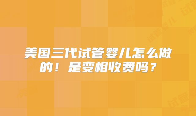 美国三代试管婴儿怎么做的！是变相收费吗？