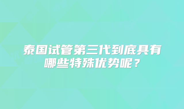 泰国试管第三代到底具有哪些特殊优势呢？