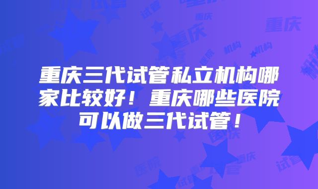 重庆三代试管私立机构哪家比较好！重庆哪些医院可以做三代试管！