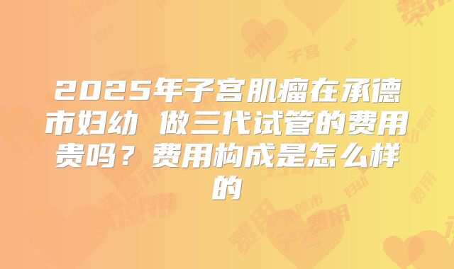 2025年子宫肌瘤在承德市妇幼 做三代试管的费用贵吗?费用构成是怎么样的