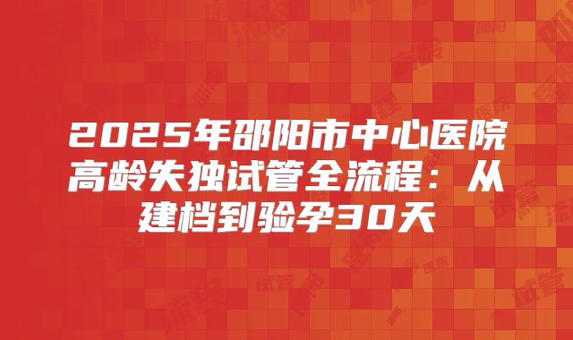 2025年邵阳市中心医院高龄失独试管全流程:从建档到验孕30天