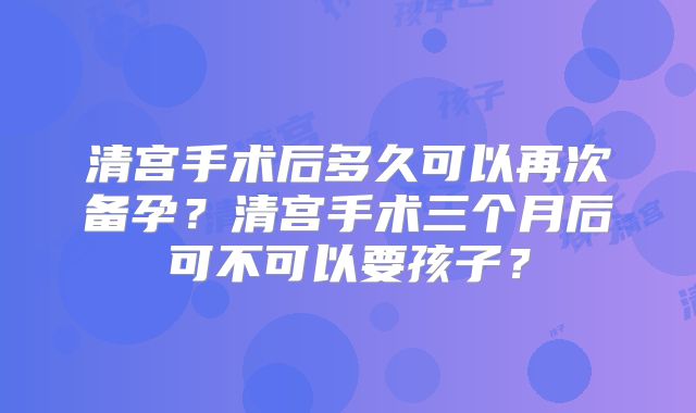 清宫手术后多久可以再次备孕？清宫手术三个月后可不可以要孩子？