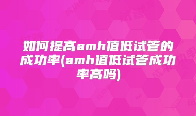如何提高amh值低试管的成功率(amh值低试管成功率高吗)