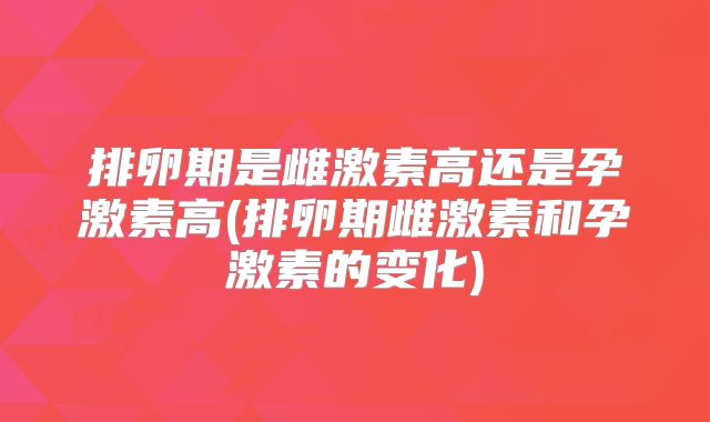 排卵期是雌激素高还是孕激素高(排卵期雌激素和孕激素的变化)